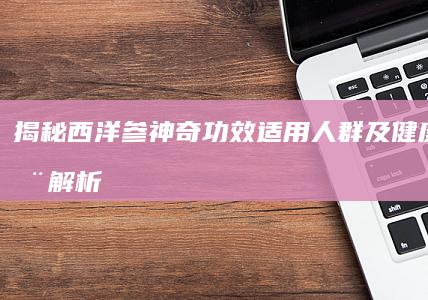 揭秘西洋参神奇功效：适用人群及健康益处全解析